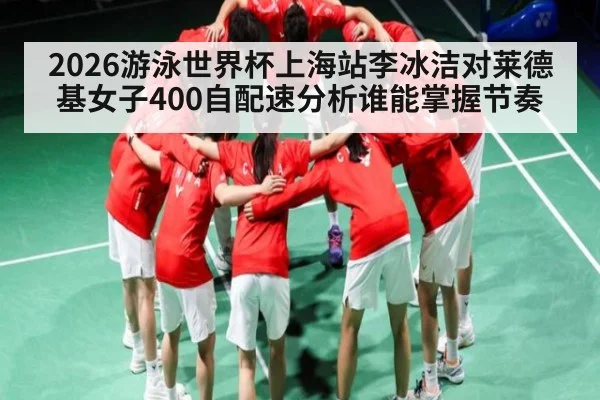 2026游泳世界杯上海站李冰洁对莱德基女子400自配速分析谁能掌握节奏